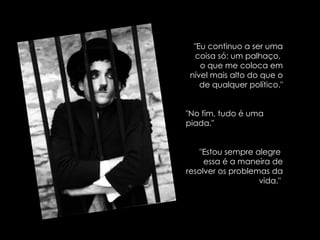 "Eu continuo a ser uma coisa só: um palhaço,  o que me coloca em nível mais alto do que o de qualquer político." "No fim, tudo é uma piada." "Estou sempre alegre  essa é a maneira de resolver os problemas da vida."  