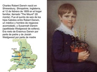 Charles Robert Darwin nació en
Shrewsbury, Shropshire, Inglaterra,
el 12 de febrero de 1809 en el hogar
familiar, llamado "The Mount" (El
monte). Fue el quinto de seis de los
hijos habidos entre Robert Darwin,
un médico y hombre de negocios
acomodado, y Susannah Darwin
(apellidada Wedgwood de soltera).
Era nieto de Erasmus Darwin por
parte de padre y de Josiah
Wedgwood por parte de madre
 