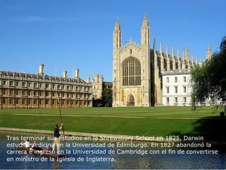 Tras terminar sus estudios en la Shrewsbury School en 1825, Darwin
estudió medicina en la Universidad de Edimburgo. En 1827 abandonó la
carrera e ingresó en la Universidad de Cambridge con el fin de convertirse
en ministro de la Iglesia de Inglaterra.
 