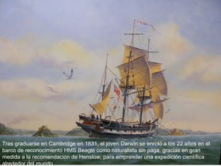 Tras graduarse en Cambridge en 1831, el joven Darwin se enroló a los 22 años en el
barco de reconocimiento HMS Beagle como naturalista sin paga, gracias en gran
medida a la recomendación de Henslow, para emprender una expedición científica
alrededor del mundo
 