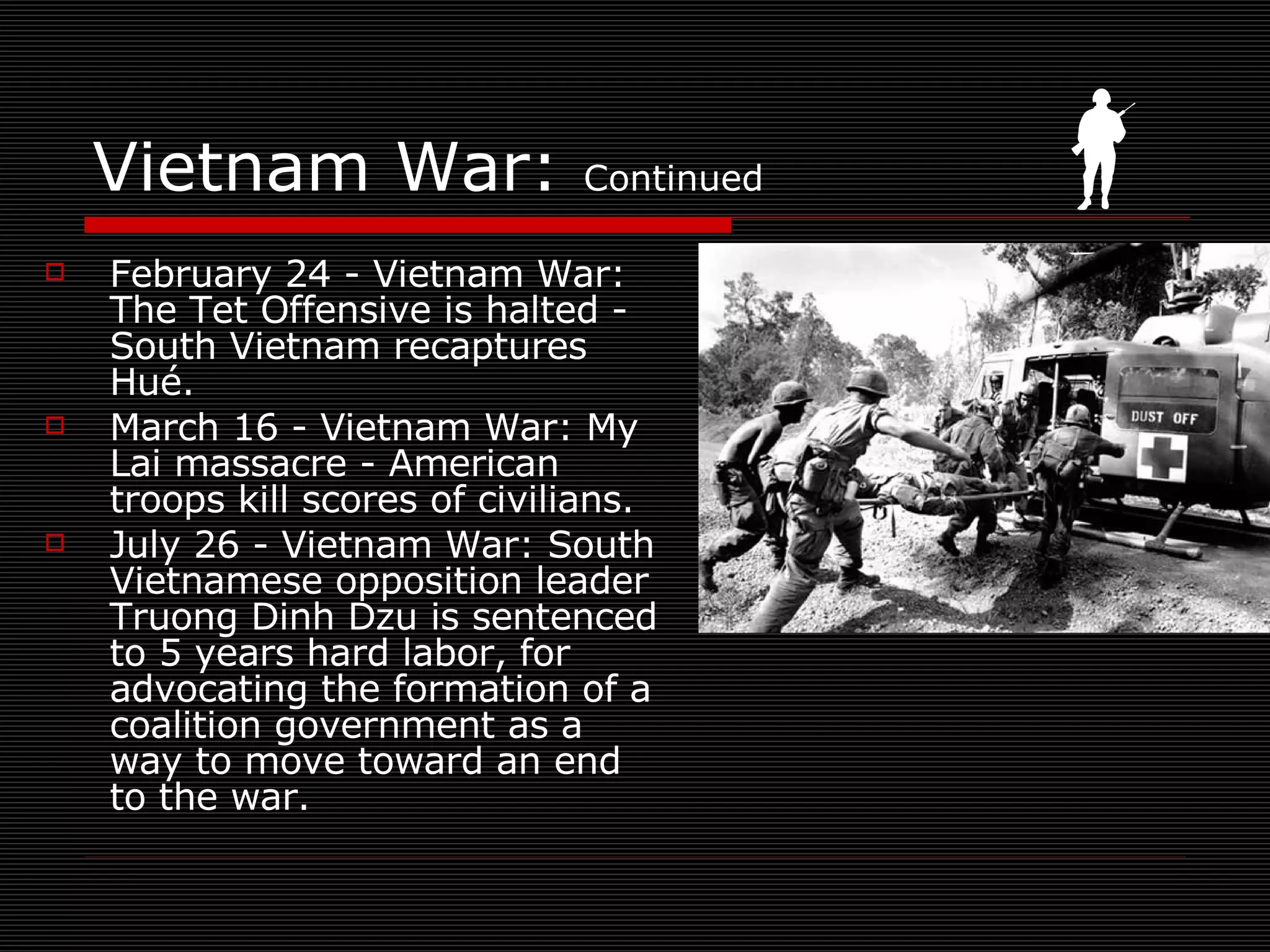 Vietnam War:  Continued February 24 - Vietnam War: The Tet Offensive is halted - South Vietnam recaptures Hué. March 16 - Vietnam War: My Lai massacre - American troops kill scores of civilians. July 26 - Vietnam War: South Vietnamese opposition leader Truong Dinh Dzu is sentenced to 5 years hard labor, for advocating the formation of a coalition government as a way to move toward an end to the war.  