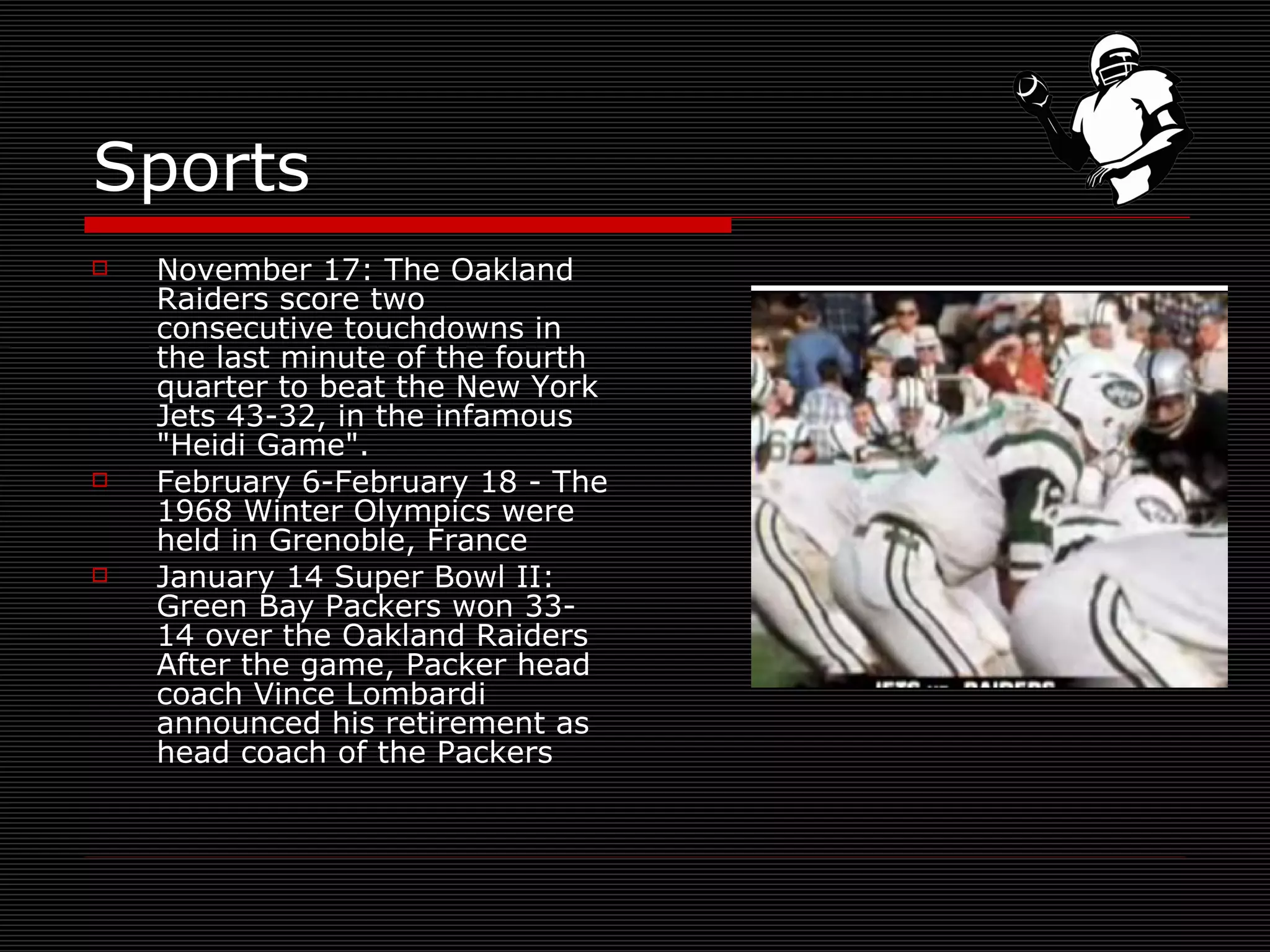 Sports November 17: The Oakland Raiders score two consecutive touchdowns in the last minute of the fourth quarter to beat the New York Jets 43-32, in the infamous "Heidi Game".  February 6-February 18 - The 1968 Winter Olympics were held in Grenoble, France  January 14 Super Bowl II: Green Bay Packers won 33-14 over the Oakland Raiders After the game, Packer head coach Vince Lombardi announced his retirement as head coach of the Packers  