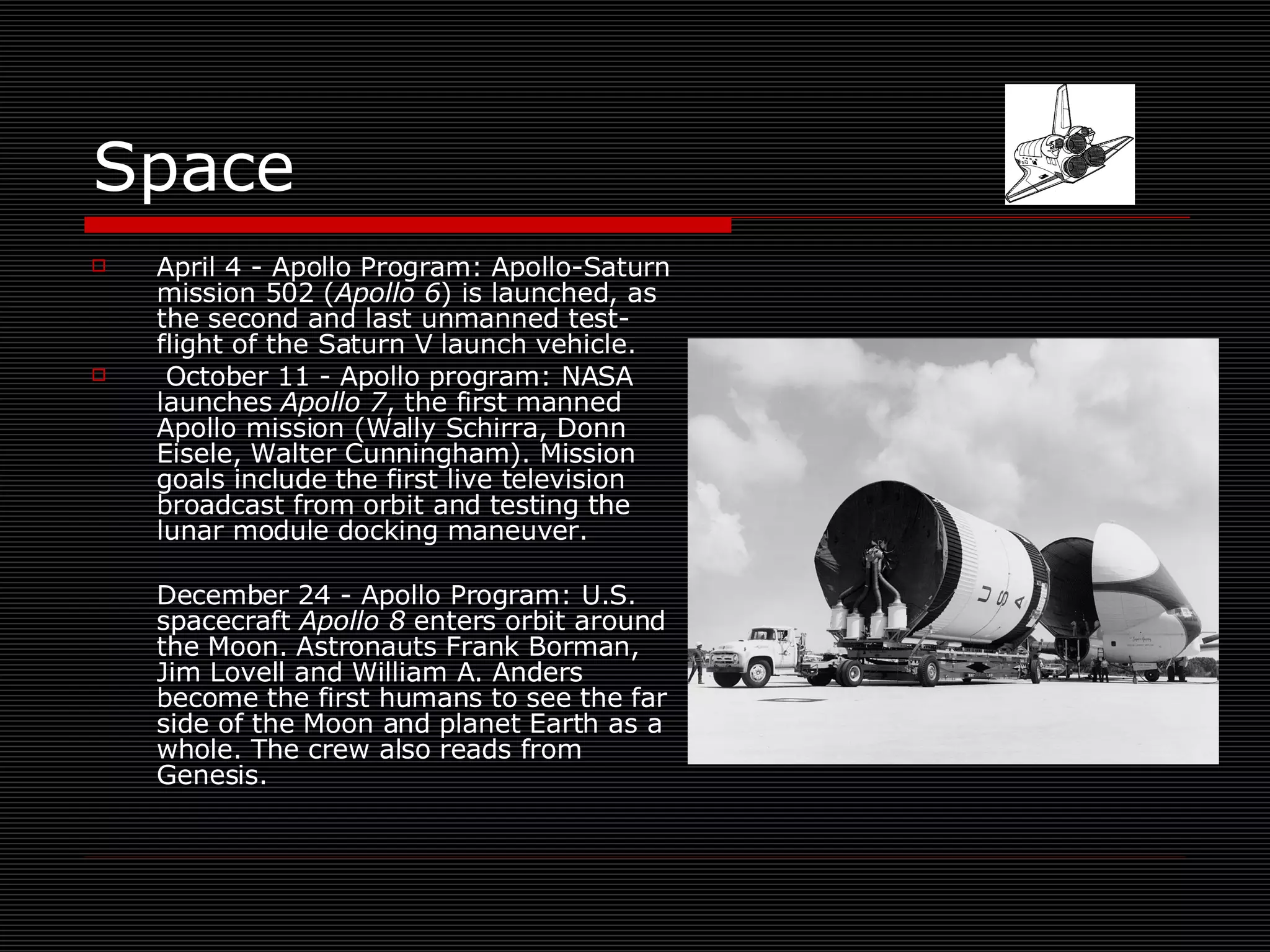 Space April 4 - Apollo Program: Apollo-Saturn mission 502 ( Apollo 6 ) is launched, as the second and last unmanned test-flight of the Saturn V launch vehicle. October 11 - Apollo program: NASA launches  Apollo 7 , the first manned Apollo mission (Wally Schirra, Donn Eisele, Walter Cunningham). Mission goals include the first live television broadcast from orbit and testing the lunar module docking maneuver.  December 24 - Apollo Program: U.S. spacecraft  Apollo 8  enters orbit around the Moon. Astronauts Frank Borman, Jim Lovell and William A. Anders become the first humans to see the far side of the Moon and planet Earth as a whole. The crew also reads from Genesis.  