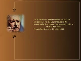 « Soyons fermes, purs et fidèles ; au bout de
nos peines, il y a la plus grande gloire du
monde, celle des hommes qui n'ont pas cédé. »
Charles de Gaulle
Extrait d'un Discours - 14 juillet 1943
 