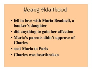 Young Adulthood
• fell in love with Maria Beadnell, a
  banker’s daughter
• did anything to gain her affection
• Maria’s parents didn’t approve of
  Charles
• sent Maria to Paris
• Charles was heartbroken
 
