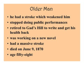 Older Man
• he had a stroke which weakened him
• stopped doing public performances
• retired to Gad’s Hill to write and get his
  health back
• was working on a new novel
• had a massive stroke
• died on June 9, 1870
• age fifty-eight
 