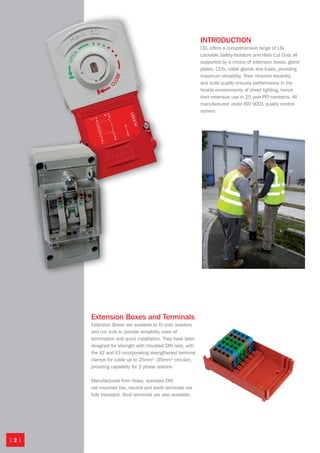| 2 |
INTRODUCTION
CEL offers a comprehensive range of LSI
Lockable Safety Isolators and Helix Cut Outs all
supported by a choice of extension boxes, gland
plates, CETs, cable glands and fuses, providing
maximum versatility. Their inherent reliability
and build quality ensures performance in the
hostile environments of street lighting, hence
their extensive use in 25 year PFI contracts. All
manufactured under ISO 9001 quality control
system.
Extension Boxes and Terminals
Extension Boxes are available to fit onto isolators
and cut outs to provide versatility, ease of
termination and quick installation. They have been
designed for strength with moulded DIN rails, with
the X2 and X3 incorporating strengthened terminal
clamps for cable up to 25mm2
(35mm2
circular),
providing capability for 3 phase options.
Manufactured from brass, standard DIN
rail-mounted live, neutral and earth terminals are
fully insulated. Stud terminals are also available.
Isolators-CutOuts 8pp.indd 2 24/11/2010 23:03
 