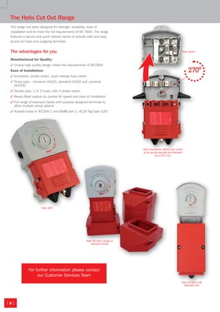 | 6 |
The Helix Cut Out Range
This range has been designed for strength, durability, ease of
installation and to meet the full requirements of BS 7654. The range
features a secure and quick release carrier to provide safe and easy
access to fuses and outgoing terminals
The advantages for you
Manufactured for Quality:
3 Unique high quality design meets the requirements of BS7654
Ease of Installation:
3 Innovative, simple action, quick release fuse carrier
3 Three sizes - miniature HLX25, standard HLX50 and universal
HLX200
3 Double pole, 1 or 2 fuses, with 3 phase option
3 Ready-fitted captive s/s screws for speed and ease of installation
3 Full range of extension boxes with purpose designed terminals to
allow multiple wiring options
3 Accepts fuses to IEC269-1 and BS88 part 1. AC19 Tag Type (LST)
Helix 50 with a range of
extension boxes
Helix 200
Helix 25 with a X6
extension box

Fuse carrier

Helix mechanism allows fuse carrier
to be quickly secured and released
by a 270° turn
For further information please contact
our Customer Services Team
Isolators-CutOuts 8pp.indd 6 24/11/2010 23:04
 