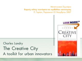 Μεταπτυχιακό Σεµινάριο
                 Ευφυείς πόλεις: συστήµατα και περιβάλλον καινοτοµίας
                           Π. Ταράνη, Παρασκευή 23 Νοεµβρίου 2007




Charles Landry
The Creative City
A toolkit for urban innovators