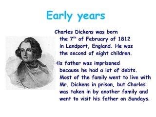 Early years
Charles Dickens was born
the 7th of February of 1812
in Landport, England. He was
the second of eight children.
His father was imprisoned
because he had a lot of debts.
Most of the family went to live with
Mr. Dickens in prison, but Charles
was taken in by another family and
went to visit his father on Sundays.