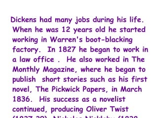 Dickens had many jobs during his life.
When he was 12 years old he started
working in Warren's boot-blacking
factory. In 1827 he began to work in
a law office . He also worked in The
Monthly Magazine, where he began to
publish short stories such as his first
novel, The Pickwick Papers, in March
1836. His success as a novelist
continued, producing Oliver Twist