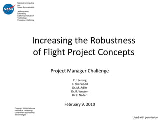 National Aeronautics
   and
   Space Administration

   Jet Propulsion
   Laboratory
   California Institute of
   Technology
   Pasadena, California




                       Increasing the Robustness
                       of Flight Project Concepts
                             Project Manager Challenge
                                      C.J. Leising
                                     B. Sherwood
                                      Dr. M. Adler
                                     Dr. R. Wessen
                                      Dr. F. Naderi


                                  February 9, 2010
Copyright 2009 California
Institute of Technology.
Government sponsorship
acknowledged.
                                                         Used with permission
 