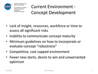 National Aeronautics and


                                       Current Environment -
           Space Administration

           Jet Propulsion Laboratory
           California Institute of



                                       Concept Development
           Technology
           Pasadena, California




• Lack of insight, resources, workforce or time to
  assess all significant risks
• Inability to communicate concept maturity
• Minimum guidelines on how to incorporate or
  evaluate concept “robustness”
• Competitive, cost capped environment
• Fewer new starts, desire to win and unwarranted
  optimism

2/9/2010                                     PM Challenge      3
 