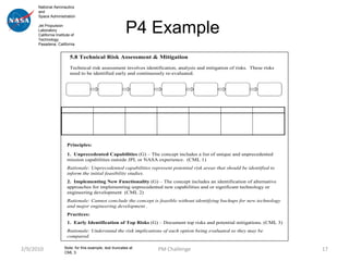 National Aeronautics
      and
      Space Administration

      Jet Propulsion
      Laboratory
      California Institute of
      Technology
                                                          P4 Example
      Pasadena, California


                         5.8 Technical Risk Assessment & Mitigation
                         Technical risk assessment involves identification, analysis and mitigation of risks. These risks
                         need to be identified early and continuously re-evaluated.




                        Principles:

                        1. Unprecedented Capabilities (G) – The concept includes a list of unique and unprecedented
                        mission capabilities outside JPL or NASA experience. (CML 1)
                        Rationale: Unprecedented capabilities represent potential risk areas that should be identified to
                        inform the initial feasibility studies.
                        2. Implementing New Functionality (G) – The concept includes an identification of alternative
                        approaches for implementing unprecedented new capabilities and or significant technology or
                        engineering development (CML 2)
                        Rationale: Cannot conclude the concept is feasible without identifying backups for new technology
                        and major engineering development .
                        Practices:
                        1. Early Identification of Top Risks (G) – Document top risks and potential mitigations. (CML 3)
                        Rationale: Understand the risk implications of each option being evaluated so they may be
                        compared.

2/9/2010              Note: for this example, text truncates at   PM Challenge                                              17
                      CML 3.
 