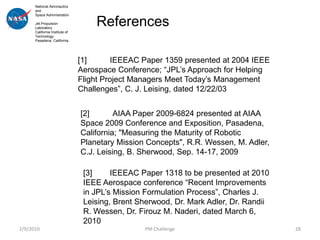 National Aeronautics
      and
      Space Administration

      Jet Propulsion
      Laboratory
                                    References
      California Institute of
      Technology
      Pasadena, California




                                [1]       IEEEAC Paper 1359 presented at 2004 IEEE
                                Aerospace Conference; “JPL’s Approach for Helping
                                Flight Project Managers Meet Today’s Management
                                Challenges”, C. J. Leising, dated 12/22/03


                                [2]       AIAA Paper 2009-6824 presented at AIAA
                                Space 2009 Conference and Exposition, Pasadena,
                                California; "Measuring the Maturity of Robotic
                                Planetary Mission Concepts", R.R. Wessen, M. Adler,
                                C.J. Leising, B. Sherwood, Sep. 14-17, 2009

                                 [3]     IEEEAC Paper 1318 to be presented at 2010
                                 IEEE Aerospace conference “Recent Improvements
                                 in JPL’s Mission Formulation Process”, Charles J.
                                 Leising, Brent Sherwood, Dr. Mark Adler, Dr. Randii
                                 R. Wessen, Dr. Firouz M. Naderi, dated March 6,
                                 2010
2/9/2010                                         PM Challenge                          28
 
