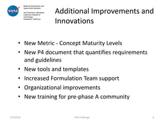 National Aeronautics and


                                       Additional Improvements and
           Space Administration

           Jet Propulsion Laboratory
           California Institute of



                                       Innovations
           Technology
           Pasadena, California




      • New Metric - Concept Maturity Levels
      • New P4 document that quantifies requirements
        and guidelines
      • New tools and templates
      • Increased Formulation Team support
      • Organizational improvements
      • New training for pre-phase A community


2/9/2010                                    PM Challenge         6
 