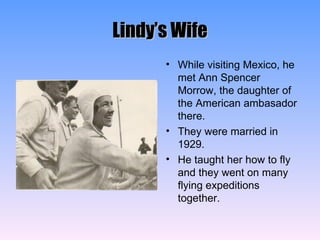 Lindy’s Wife While visiting Mexico, he met Ann Spencer Morrow, the daughter of the American ambasador there. They were married in 1929. He taught her how to fly and they went on many flying expeditions together. 