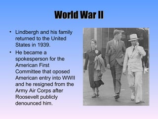 World War II Lindbergh and his family returned to the United States in 1939. He became a spokesperson for the American First Committee that oposed American entry into WWII and he resigned from the Army Air Corps after Roosevelt publicly denounced him. 