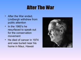 After The War After the War ended, Lindbergh withdrew from public attention In the 1960’s he resurfaced to speak out for the conservation movement He died of cancer in 1974 and was buried near his home in Maui, Hawaii 