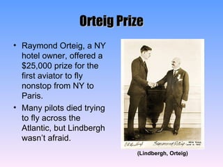 Orteig Prize Raymond Orteig, a NY hotel owner, offered a $25,000 prize for the first aviator to fly nonstop from NY to Paris. Many pilots died trying to fly across the Atlantic, but Lindbergh wasn’t afraid. (Lindbergh, Orteig) 