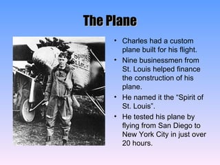 The Plane Charles had a custom plane built for his flight. Nine businessmen from St. Louis helped finance the construction of his plane. He named it the “Spirit of St. Louis”. He tested his plane by flying from San Diego to New York City in just over 20 hours. 