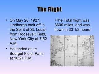 The Flight On May 20, 1927, Lindbergh took off in the Spirit of St. Louis from Roosevelt Field, New York City at 7:52 A.M. He landed at Le Bourget Field, Paris at 10:21 P.M. The Total flight was 3600 miles, and was flown in 33 1/2 hours 