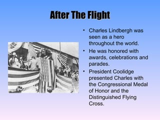 After The Flight Charles Lindbergh was seen as a hero throughout the world. He was honored with awards, celebrations and parades. President Coolidge presented Charles with the Congressional Medal of Honor and the Distinguished Flying Cross. 
