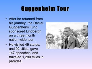 Guggenheim Tour   After he returned from his journey, the Daniel Guggenheim Fund sponsored Lindbergh on a three month nation-wide tour. He visited 49 states, and 92 cities, gave 147 speeches, and traveled 1,290 miles in parades. 