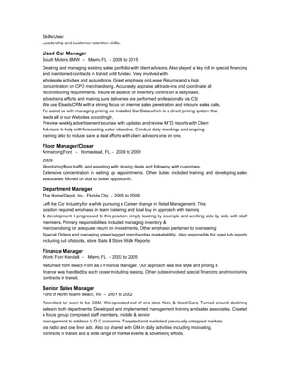 Skills Used
Leadership and customer retention skills.
Used Car Manager
South Motors BMW - Miami, FL - 2009 to 2015
Desking and managing existing sales portfolio with client advisors. Also played a key roll in special financing
and maintained contracts in transit until funded. Very involved with
wholesale activities and acquisitions. Great emphasis on Lease Returns and a high
concentration on CPO merchandising. Accurately appraise all trade-ins and coordinate all
reconditioning requirements. Insure all aspects of inventory control on a daily basis,
advertising efforts and making sure deliveries are performed professionally via CSI
We use Eleads CRM with a strong focus on internet sales penetration and inbound sales calls.
To assist us with managing pricing we installed Car Data which is a direct pricing system that
feeds all of our Websites accordingly.
Preview weekly advertisement sources with updates and review MTD reports with Client
Advisors to help with forecasting sales objective. Conduct daily meetings and ongoing
training also to include save a deal efforts with client advisors one on one.
Floor Manager/Closer
Armstrong Ford - Homestead, FL - 2009 to 2009
2009
Monitoring floor traffic and assisting with closing deals and following with customers.
Extensive concentration in setting up appointments. Other duties included training and developing sales
associates. Moved on due to better opportunity.
Department Manager
The Home Depot, Inc., Florida City - 2005 to 2009
Left the Car Industry for a while pursuing a Career change in Retail Management. This
position required emphasis in team fostering and total buy in approach with training
& development. I progressed to this position simply leading by example and working side by side with staff
members. Primary responsibilities included managing inventory &
merchandising for adequate return on investments. Other emphasis pertained to overseeing
Special Orders and managing green tagged merchandise marketability. Also responsible for open tub reports
including out of stocks, store Stats & Store Walk Reports.
Finance Manager
World Ford Kendall - Miami, FL - 2002 to 2005
Returned from Beach Ford as a Finance Manager. Our approach was box style and pricing &
finance was handled by each closer including leasing. Other duties involved special financing and monitoring
contracts in transit.
Senior Sales Manager
Ford of North Miami Beach, Inc - 2001 to 2002
Recruited for soon to be GSM. We operated out of one desk New & Used Cars. Turned around declining
sales in both departments. Developed and implemented management training and sales associates. Created
a focus group comprised staff members, middle & senior
management to address V.O.C concerns. Targeted and marketed previously untapped markets
via radio and one liner ads. Also co shared with GM in daily activities including motivating,
contracts in transit and a wide range of market events & advertising efforts.
 