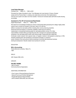 Lead Sales Manager
Courtesy Ford - Miami, FL - 1992 to 2001
Promoted from Sales Consultant to Asst. Truck Manager and cross trained in Finance. Worked
closely with the Finance Dept. in creating a box style close environment. We implemented a
One low price system and sales more than doubled. Trained and motivated sales staff while trouble shooting
accordingly.
Assistant to The VP of Commercial Real Estate
Eagle National Bank - Miami, FL - 1988 to 1991
Recruited From Consolidated of Hialeah as a Senior Credit Analyst after graduating from college. Highly visible
support role to include the President of the bank, Senior VP's with the
efforts to increase the real estate portfolio including other income producing properties.
Performed financial analysis on companies credibility to debt service & solvency.
Implemented a computerized tracking system for real estate portfolio via lotus 123. Other
responsibilities included LBO's (Leverage Buyouts) Also managed and maintained defaulted
properties in the real estate (REO) while under writing smaller markets $50,000 to $500,000.
Conducted market research that captured data on targeted markets & demographics pertaining to CRA.
Assisted marketing team with developing a promotional campaign or company's
events. Worked in the community at various workshops to promote total awareness business
banking & development. Results created more business for out bank.
EDUCATION
BS in Accounting
Florida Memorial University - Miami, FL
1989
SKILLS
ADP, Eleads CRM, UCS,
GROUPS
PHI BET SIGMA
1985 to Present
Community Service Organization.
ADDITIONAL INFORMATION
• Over 9 years of Personal Banking Experience
• Special Financing & Portfolio Management
• People Management Responsibilities
• ADP & Eleads CRM & BDC aka Call Center
 