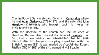 • Charles Robert Darwin studied Divinity in Cambridge where
he met Adam Sedgwick (1785-1973) and the naturalist John
Henslow (1796-1861) who brought back his interest in
biology and geology.
• With the doctrine of the church and the influence of
Henslow, Darwin also rejected the idea of Lamarck that
"acquired characteristics are inheritable." But his faith
altered after his five-year mapping expedition with the
British Army on 1831. It was headed by Vice-Admiral Robert
FitzRoy (1805-1865) of the ship named H.M.S Beagle.
10
 