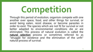 Competition
Through this period of evolution, organism compete with one
another over space, food, and other things for survival, or
avoid being eaten, resist disease, or become parasites in
order to exist. The species which are not fit for survival or not
better adapted to environmental conditions die or are
eliminated. This process of natural evolution is called the
natural selection process or sometimes referred to as
"struggle for existence and the elimination of the unfit"
natural process of survival.
15
 