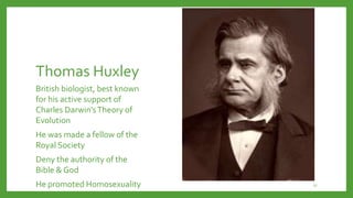 Thomas Huxley
British biologist, best known
for his active support of
Charles Darwin’sTheory of
Evolution
He was made a fellow of the
Royal Society
Deny the authority of the
Bible & God
He promoted Homosexuality 17
 