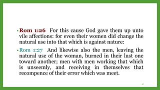 •Rom 1:26 For this cause God gave them up unto
vile affections: for even their women did change the
natural use into that which is against nature:
•Rom 1:27 And likewise also the men, leaving the
natural use of the woman, burned in their lust one
toward another; men with men working that which
is unseemly, and receiving in themselves that
recompence of their error which was meet.
18
 