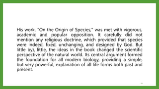 His work, "On the Origin of Species," was met with vigorous,
academic and popular opposition. It carefully did not
mention any religious doctrine, which provided that species
were indeed, fixed, unchanging, and designed by God. But
little by), little, the ideas in the book changed the scientific
perspective of the natural world. Its central argument formed
the foundation for all modern biology, providing a simple,
but very powerful, explanation of all life forms both past and
present.
20
 