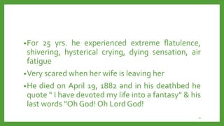 •For 25 yrs. he experienced extreme flatulence,
shivering, hysterical crying, dying sensation, air
fatigue
•Very scared when her wife is leaving her
•He died on April 19, 1882 and in his deathbed he
quote “ I have devoted my life into a fantasy” & his
last words “Oh God! Oh Lord God!
22
 