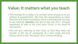 Value: It matters what you teach
• The message for us today is to consider what we pass on to our
children & grandchildren. We have the responsibility to teach
them the true biblical worldview, which is foundational, not only
to our need for salvation, but also to the way of it – through
repentance & faith in the Lord Jesus Christ, in His death &
resurrection.
• This will give meaning to their lives, so that they need not
founder in the sea of uncertainty of a man made anti-God
theory, which is now “the big lie” of 21st century thinking.
23
 