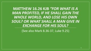 MATTHEW 16.26 KJB “FOR WHAT IS A
MAN PROFITED, IF HE SHALL GAIN THE
WHOLE WORLD, AND LOSE HIS OWN
SOUL? OR WHAT SHALL A MAN GIVE IN
EXCHANGE FOR HIS SOUL?
(See also Mark 8.36-37, Luke 9.25)
24
 