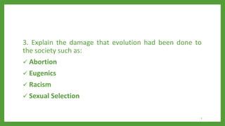 3. Explain the damage that evolution had been done to
the society such as:
 Abortion
 Eugenics
 Racism
 Sexual Selection
3
 