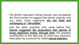 •The British naturalist Charles Darwin was considered
the first scientist to suggest that plants, animals, and
any other living organisms are not fixed and
unchanging or "immutable.“
•Like the other scientists who came before him,
Darwin suggested the proposition that species of
living organisms evolve, through time. His greatest
contribution to this idea was to show how evolution
took place by a process he called natural selection.
5
 