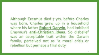 Although Erasmus died 7 yrs. before Charles
was born, Charles grew up in a household
where his father Robert Darwin, had imbibed
Erasmus’s anti-Christian ideas. So disbelief
was an acceptable trait within the Darwin
family, perceived not as “a moral crisis or
rebellion but perhaps a filial duty
7
 