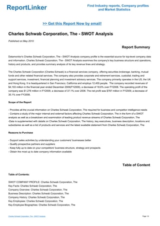Find Industry reports, Company profiles
ReportLinker                                                                     and Market Statistics



                                           >> Get this Report Now by email!

Charles Schwab Corporation, The - SWOT Analysis
Published on May 2010

                                                                                                          Report Summary

Datamonitor's Charles Schwab Corporation, The - SWOT Analysis company profile is the essential source for top-level company data
and information. Charles Schwab Corporation, The - SWOT Analysis examines the company's key business structure and operations,
history and products, and provides summary analysis of its key revenue lines and strategy.


The Charles Schwab Corporation (Charles Schwab) is a financial services company, offering securities brokerage, banking, mutual
funds and other related financial services. The company also provides corporate and retirement services, custodial, trading and
support services, investment, financial planning and investment advisory services. The company primarily operates in the US, the UK
and Hong Kong. It is headquartered in San Francisco, California and employs 12,400 people. The company recorded revenues of
$4,193 million in the financial year ended December 2009(FY2009), a decrease of 18.6% over FY2008. The operating profit of the
company was $1,276 million in FY2009, a decrease of 37.1% over 2008. The net profit was $787 million in FY2009, a decrease of
35.1% over FY2008.


Scope of the Report


- Provides all the crucial information on Charles Schwab Corporation, The required for business and competitor intelligence needs
- Contains a study of the major internal and external factors affecting Charles Schwab Corporation, The in the form of a SWOT
analysis as well as a breakdown and examination of leading product revenue streams of Charles Schwab Corporation, The
-Data is supplemented with details on Charles Schwab Corporation, The history, key executives, business description, locations and
subsidiaries as well as a list of products and services and the latest available statement from Charles Schwab Corporation, The


Reasons to Purchase


- Support sales activities by understanding your customers' businesses better
- Qualify prospective partners and suppliers
- Keep fully up to date on your competitors' business structure, strategy and prospects
- Obtain the most up to date company information available




                                                                                                          Table of Content

Table of Contents:


SWOT COMPANY PROFILE: Charles Schwab Corporation, The
Key Facts: Charles Schwab Corporation, The
Company Overview: Charles Schwab Corporation, The
Business Description: Charles Schwab Corporation, The
Company History: Charles Schwab Corporation, The
Key Employees: Charles Schwab Corporation, The
Key Employee Biographies: Charles Schwab Corporation, The



Charles Schwab Corporation, The - SWOT Analysis                                                                              Page 1/4
 