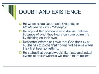 DOUBT AND EXISTENCE He wrote about Doubt and Existence in  Meditation on First Philosophy. He argued that someone who doesn’t believe because of what they heard can overcome this by thinking on their own. Descartes offered to prove that God does exist, but he has to prove that no one will believe when they first hear something. He states that people would like facts and actual events to occur where it will make them believe. 
