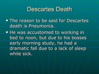 Descartes Death The reason to be said for Descartes death is Pneumonia. He was accustomed to working in bed to noon, but due to his bosses early morning study, he had a dramatic fall due to a lack of sleep while sick. 