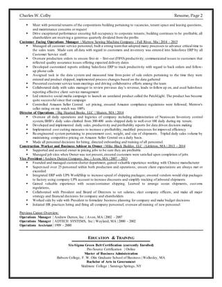 Charles W. Colby Resume, Page 2
 Meet with potential tenants of the corporations building pertaining to vacancies, tenant space and leasing questions,
and maintenance concerns or request
 Drive exceptional performance ensuring full occupancy to corporate tenants; building continues to be profitable, all
shareholders are receiving a generous quarterly dividend from the profits
Customer Facing Operations Manager | Merrow Sewing Machine Company | Fall River, Ma | 2014 - 2015
 Managed all customer service personnel, built a strong teamthat adopted many processes to advance critical time to
the sales team. Made sure all data with regard to customers and inventory was entered into Salesforce ERP by all
Customer Service staff.
 Oversaw production orders to ensure first-in – first-out (FIFO) productivity; communicated issues to customers that
reflected quality assurance issues offering expected delivery dates
 Developed customized reports utilizing Salesforce ERP to track productivity with regard to back orders and follow-
up phone calls
 Assigned task in the data system and measured time from point of sale orders pertaining to the time they were
entered and product shipped; implemented process changes based on the data gathered
 Presented customer service team meetings and driving collaborative efforts among the team
 Collaborated daily with sales manager to review previous day’s revenue, leads to follow up on, and used Salesforce
reporting effective client service management
 Led extensive social media campaign to launch an unrelated product called the PatchLight. The product has become
quite successful since that campaign
 Controlled Amazon Seller Central: set pricing, ensured Amazon compliance regulations were followed; Merrow's
seller rating on my watch was 100%
Director of Operations | Big Hearted Books, LLC | Sharon, MA | 2014
 Oversaw all daily operations and logistics of company including administration of Neatoscan Inventory control
system, BHB’s daily sales climbed from 300-400 units shipped daily to well over 100 daily during my tenure.
 Developed and implemented daily sales, productivity and profitability reports for data driven decision making
 Implemented cost cutting measures to increase e profitability, modified processes for improved efficiency
 Re-engineered system pertaining to procurement cost, weight, and size of shipments . Tripled daily sales volume by
maintaining competitive pricing on Amazon Seller Central on a daily basis.
 Made all personnel decisions for hiring, directed onboarding and training of all personnel.
Construction Worker and Business Advisor to Owner | Mike Black Builder, LLC | Littleton, MA | 2013 - 2014
 Supported and assisted owner in pricing jobs to be sure they are profitable
 Managed job sites when Owner was not present, ensured customers were satisfied upon completion of jobs
Vice President | Andrew Dutton Company, Inc. | Avon, MA | 2007 - 2013
 Founded and managed customshutter department, gained valuable experience working with Chinese manufacturer
 Supervised over 25 personnel within both production and operations; ensure client expectations are always met or
exceeded
 Integrated ERP with UPS WorldShip to increase speed of shipping packages; ensured vendors would ship packages
to factory using company UPS account to increase discounts and simplify tracking of inbound shipments
 Gained valuable experience with ocean/container shipping. Learned to arrange ocean shipments, cust oms
regulations,
 Collaborated with President and Board of Directors to set salaries, elect company officers, and make all major
strategy and financial decisions for company and shareholders
 Worked side by side with President to formulate business planning for company and make budget decisions
 Initiated HR practices hiring and firing all company personnel; oversaw all training of new personnel
Previous Career Overview:
Operations Manager | Andrew Dutton, Inc. | Avon, MA | 2002 - 2007
Operations Manager | ADTECH SYSTEMS, Inc | Wayland, MA | 2000 - 2002
Operations Assistant | 1999 - 2000
EDUCATION & TRAINING
Six-Sigma Green Belt Certification (currently Enrolled)
Pro-Source Certification | Online
Master of Business Administration
Babson College, F. W. Olin Graduate School of Business | Wellesley, MA
Bachelor of Arts in Government
Skidmore College | Saratoga Springs, NY
 