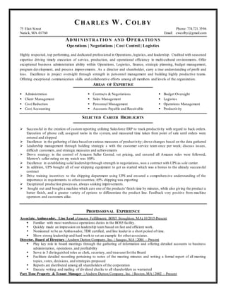 CHARLES W. COLB Y
75 Eliot Street Phone: 774.721.3596
Natick, MA 01760 Email: cwcolby@gmail.com
ADM INISTRATIO N AND OPERATIO NS
Operations | Negotiations | Cost Control | Logistics
Highly respected, top performing, and dedicated professional in Operations, logistics, and leadership. Credited with seasoned
expertise driving timely execution of service, production, and operational efficiency in multi-cultural environments. Offer
exceptional business administration ability within Operations, Logistics, finance, strategic planning, budget management,
program development, and process improvements. As a director and shareholder, carry a true understanding of profit and
loss. Excellence in project oversight through strength in personnel management and building highly productive teams.
Offering exceptional communication skills and collaborative efforts among all members and levels of the organization.
AREAS OF EXPERTISE
 Administration
 Client Management
 Cost Reduction
 Cost Accounting
 Contracts & Negotiations
 Sales Management
 Personnel Management
 Accounts Payable and Receivable
 Budget Oversight
 Logistics
 Operations Management
 Productivity
SELECTED CAREER HIGHLIGHTS
 Successful in the creation of custom reporting utilizing Salesforce ERP to track productivity with regard to back orders.
Execution of phone call, assigned tasks in the system, and measured time taken from point of sale until orders were
entered and shipped
 Excellence in the gathering of data based on various measures of productivity; drove changes based on the data gathered
 Leadership management through holding strategic s with the customer service team once per week; discuss issues,
difficult customers, and strategic measures and achievements
 Drove strategy in the control of Amazon Seller Central; set pricing, and ensured all Amazon rules were followed;
Merrow's seller rating on my watch was 100%
 Excellence in establishing solid leadership through strength in negotiations, won a contract with UPS as sole carrier.
 In addition, UPS bought all of our shipping equipment to get us started which was a bonus to the already successful
contract
 Drive training incentives to the shipping department using UPS and ensured a comprehensive understanding of the
importance in requirements to other countries; 65% shipping was exporting
 Exceptional production processes, always seeking improvements.
 Sought out and bought a machine which cuts one of the products' finish time by minutes, while also giving the product a
better finish, and a greater variety of options to differentiate the product line. Feedback very positive from machine
operators and customers alike.
PROFESSIONAL EXPERIENCE
Associate, Ambassador, Line Lead ‫ן‬Amazon Fulfillment‫ן‬ BOS5 Stoughton, MA‫ן‬ 10/2015-Present
 Familiar with most warehouse operations duties in the BOS5 facility.
 Quickly made an impression on leadership team based on fast and efficient work.
 Nominated to be an Ambassador, TDR certified, and line leader in a short period of time.
 Show strong leadership and hard work to set an example for other associates.
Director, Board of Directors | Andrew Dutton Company, Inc. | Saugus, MA | 2004 – Present
 Play key role in board meetings through the gathering of information and offering detailed accounts to business
administration, operations, and profitability
 Serve in 3 distinguished roles as clerk, secretary, and treasurer for the Board
 Facilitate detailed recording pertaining to notes of the meeting minutes and writing a formal report of all meeting
topics, votes, decisions, and strategies proposed
 Reports are distributed among all shareholders of the corporation
 Execute writing and mailing of dividend checks to all shareholders as warranted
Part Time Property & Tenant Manager | Andrew Dutton Company, Inc. | Boston, MA | 2002 – Present
 