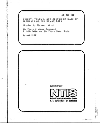AD-710 622
WEIGHT, VOLUME, AND CENTER OF MASS OF
SEGMENTS OF THE HUMAN BODY
Charles E. Clauser, et al
Air Force Systems Command
Wright- Patterson Air Force Base, Ohio
August 1969
DISTRIBUTED BY;
Natioua"Tacknical lnftort Service
U.S.DEPARTMENT OF COMMERCE
S_ .l" II II I'• -: •LI J L ,'.a'•
 