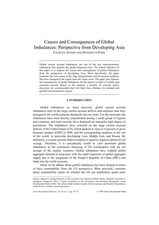 Causes and Consequences of Global
Imbalances: Perspective from Developing Asia
                      CHARLES ADAMS AND DONGHYUN PARK


       Global current account imbalances are one of the key macroeconomic
       imbalances that underlie the global financial crisis. The central objective of
       this paper is to analyze the causes and consequences of global imbalances
       from the perspective of developing Asia. More specifically, the paper
       examines the root causes of the large and persistent current account surpluses
       that have emerged in the region since the Asian crisis. The paper also explores
       the consequences of global imbalances for the region, in terms of welfare and
       economic growth. Based on the analysis, a number of concrete policy
       directions are recommended that will help Asia rebalance its demand and
       growth toward domestic sources.


                                     I. INTRODUCTION

       Global imbalances or, more precisely, global current account
imbalances refer to the large current account deficits and surpluses that have
emerged in the world economy during the last ten years. For the most part, the
imbalances have been heavily concentrated among a small group of regions
and countries, and until recently have displayed an unusually high degree of
persistence. The imbalances have centered on the large current account
deficits of the United States (US), which peaked at close to 6 percent of gross
domestic product (GDP) in 2006, and the corresponding surpluses in the rest
of the world, in particular developing Asia, Middle East, and Russia. By
definition, a current account deficit (surplus) is equal to negative (positive) net
savings. Therefore, it is conceptually useful to view persistent global
imbalances as the continuous financing of US consumption with the net
savings of the surplus countries. Global imbalances have enabled global
aggregate demand to keep pace with the rapid expansion of global aggregate
supply due to the integration of the People’s Republic of China (PRC) and
India into the world economy.
       Much of the debate about global imbalances has been framed in terms
of their sustainability from the US perspective. More precisely, concerns
about sustainability center on whether the US can indefinitely spend more

Charles Adams is Visiting Professor at the Lee Kuan Yew School of Public Policy, National University of
Singapore. Donghyun Park is Senior Economist in the Economics and Research Department, Asian
Development Bank (ADB). The authors thank Gemma Estrada of the Economics and Research Department,
ADB, for her excellent research assistance.

Asian Development Review, vol. 26, no. 1, pp. 19 47                    © 2009 Asian Development Bank
 