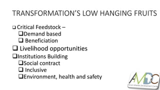TRANSFORMATION’S LOW HANGING FRUITS
 Critical Feedstock –
Demand based
 Beneficiation
 Livelihood opportunities
Institutions Building
Social contract
 Inclusive
Environment, health and safety
 