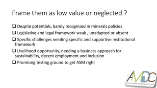 Frame them as low value or neglected ?
 Despite potentials, barely recognised in minerals policies
 Legislative and legal framework weak , unadapted or absent
 Specific challenges needing specific and supportive institutional
framework
 Livelihood opportunity, needing a business approach for
sustainability, decent employment and inclusion
 Promising testing ground to get ASM right
 